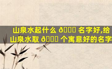 山泉水起什么 🐒 名字好,给山泉水取 💐 个寓意好的名字